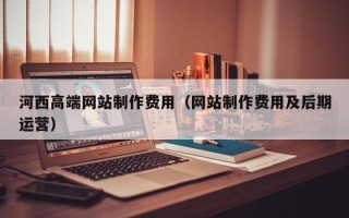 邵阳县河西高端网站制作费用（网站制作费用及后期运营）