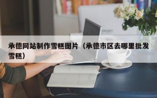 邵阳县承德网站制作雪糕图片（承德市区去哪里批发雪糕）