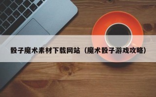 邵阳县骰子魔术素材下载网站（魔术骰子游戏攻略）
